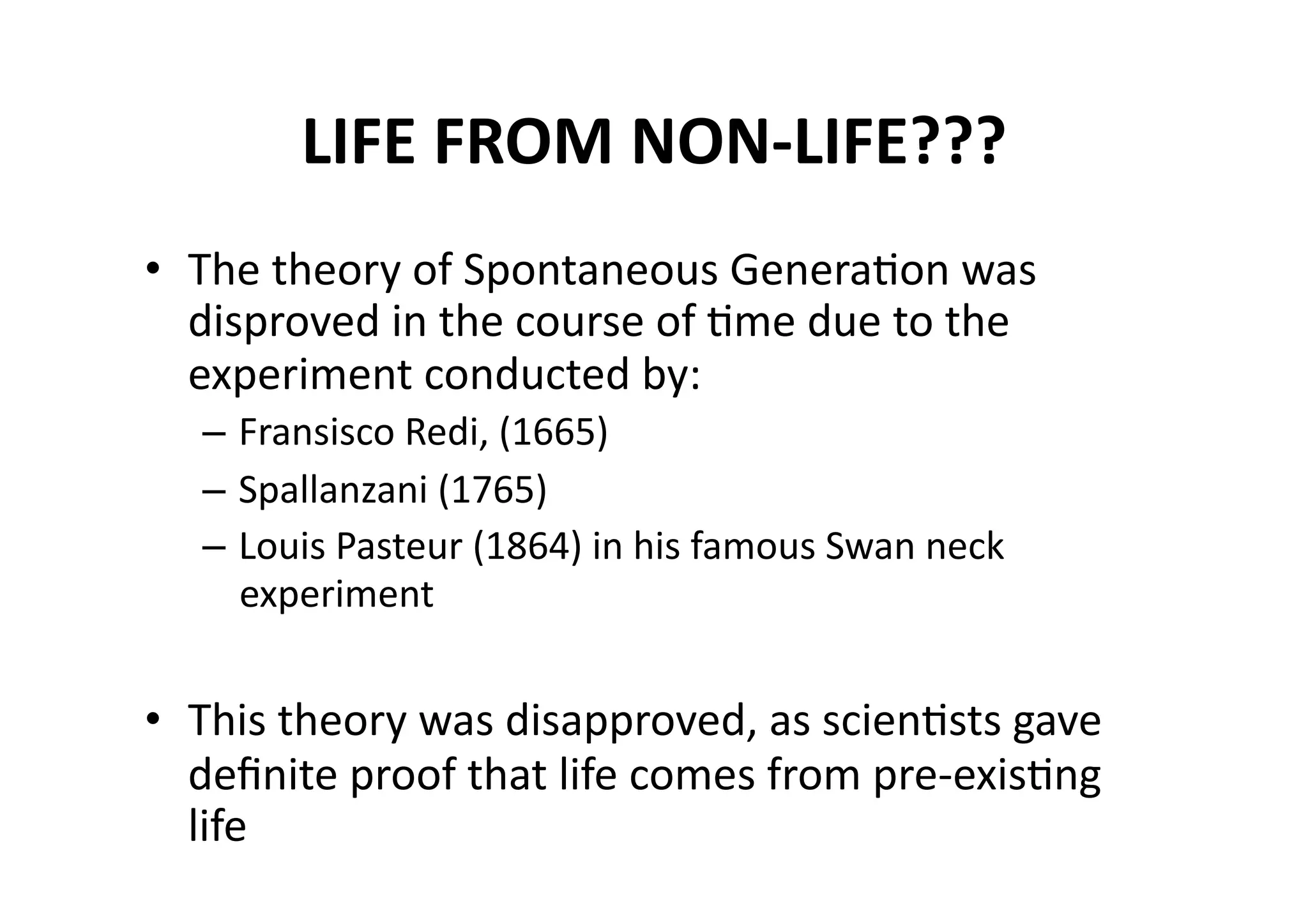 LIFE FROM NON‐LIFE??? 
•  The theory of Spontaneous GeneraMon was 
   disproved in the course of Mme due to the 
   experiment conducted by: 
  – Fransisco Redi, (1665) 
  – Spallanzani (1765) 
  – Louis Pasteur (1864) in his famous Swan neck 
    experiment 


•  This theory was disapproved, as scienMsts gave 
   deﬁnite proof that life comes from pre‐exisMng 
   life 
 