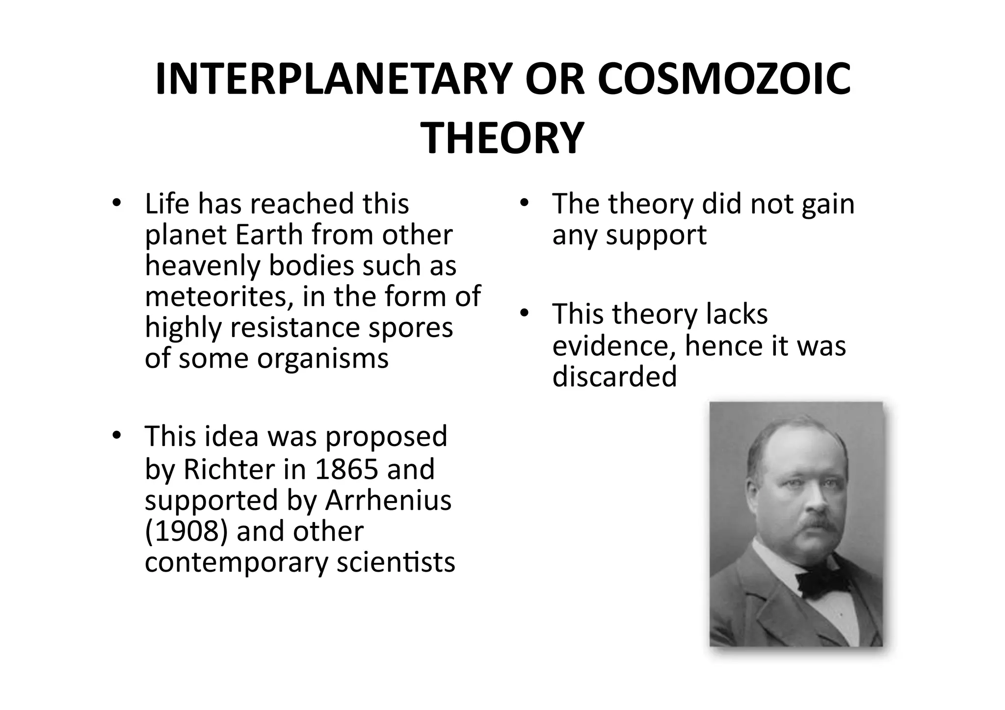 INTERPLANETARY OR COSMOZOIC 
             THEORY 
•  Life has reached this       •  The theory did not gain 
   planet Earth from other        any support 
   heavenly bodies such as 
   meteorites, in the form of 
   highly resistance spores    •  This theory lacks 
   of some organisms              evidence, hence it was 
                                  discarded 
•  This idea was proposed 
   by Richter in 1865 and 
   supported by Arrhenius 
   (1908) and other 
   contemporary scienMsts 
 
