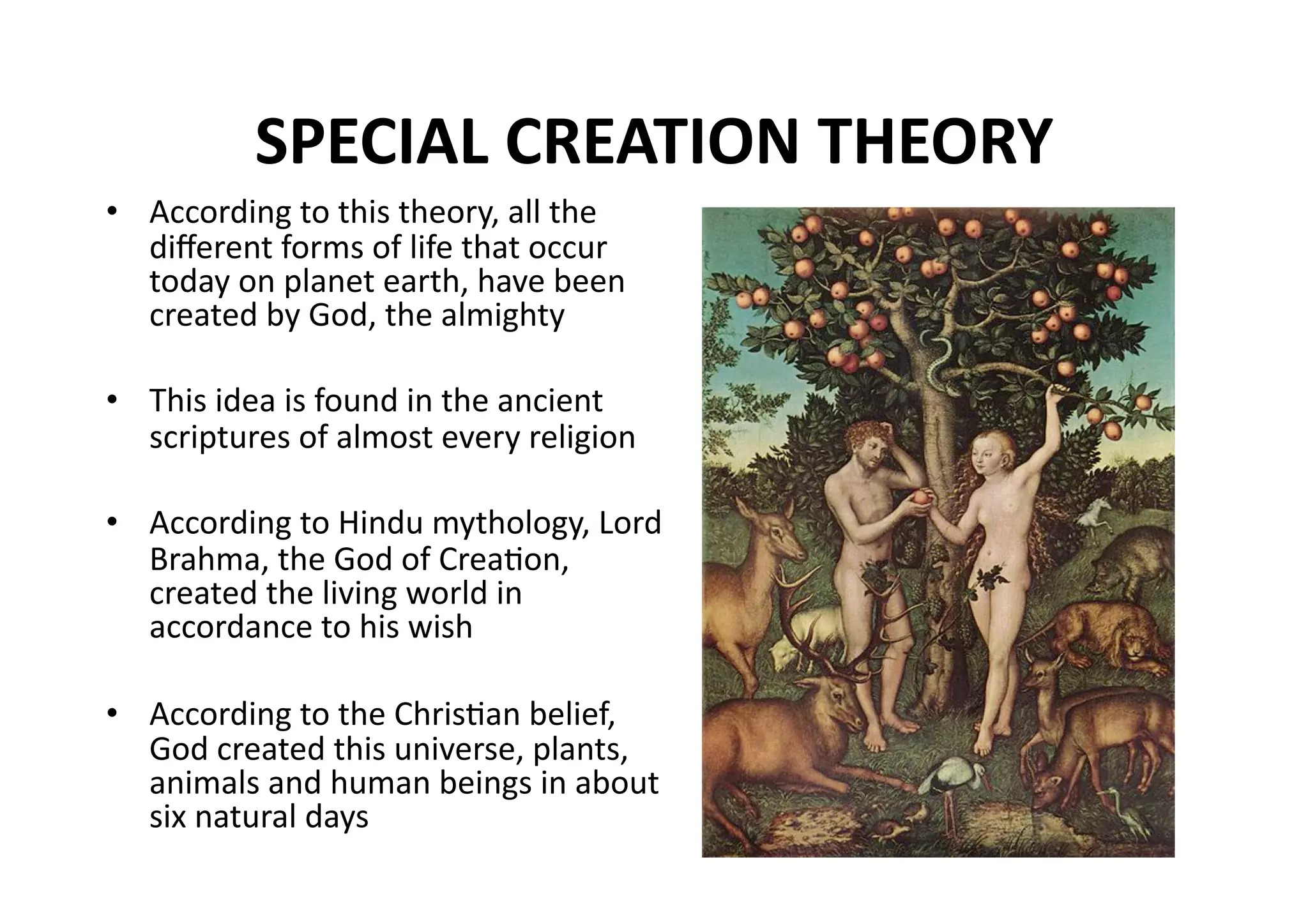 SPECIAL CREATION THEORY  
•  According to this theory, all the 
   diﬀerent forms of life that occur 
   today on planet earth, have been 
   created by God, the almighty 

•  This idea is found in the ancient 
   scriptures of almost every religion 

•  According to Hindu mythology, Lord 
   Brahma, the God of CreaMon, 
   created the living world in 
   accordance to his wish 

•  According to the ChrisMan belief, 
   God created this universe, plants, 
   animals and human beings in about 
   six natural days 
 