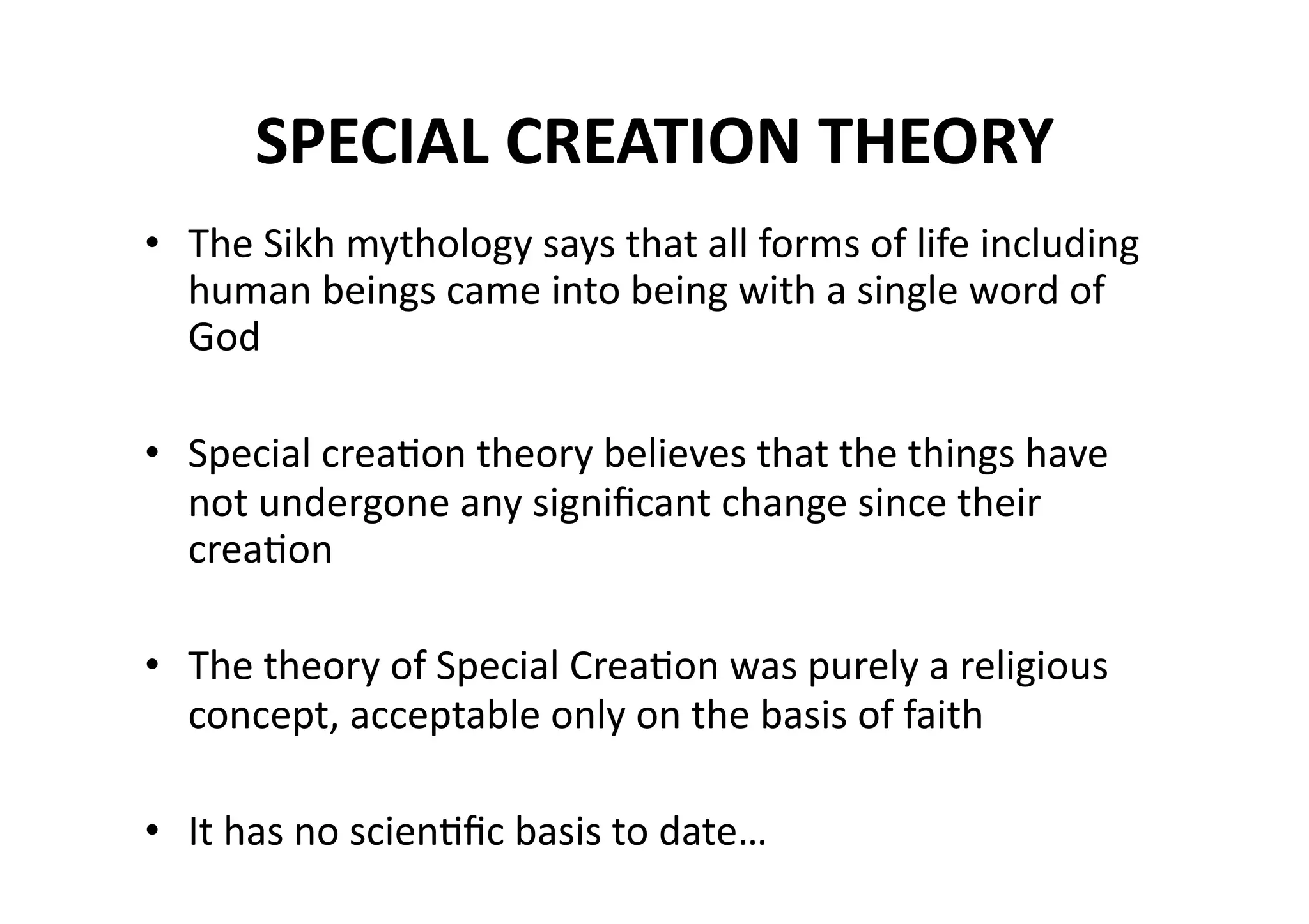 SPECIAL CREATION THEORY  
•  The Sikh mythology says that all forms of life including 
   human beings came into being with a single word of 
   God 

•  Special creaMon theory believes that the things have 
   not undergone any signiﬁcant change since their 
   creaMon 

•  The theory of Special CreaMon was purely a religious 
   concept, acceptable only on the basis of faith 

•  It has no scienMﬁc basis to date… 
 