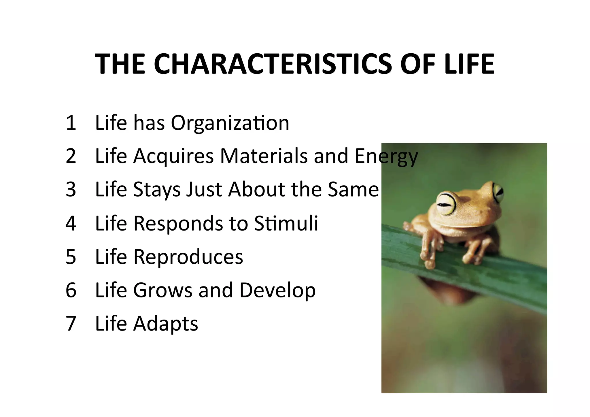THE CHARACTERISTICS OF LIFE 
1    Life has OrganizaMon 
2    Life Acquires Materials and Energy 
3    Life Stays Just About the Same 
4    Life Responds to SMmuli 
5    Life Reproduces 
6    Life Grows and Develop 
7    Life Adapts 
 