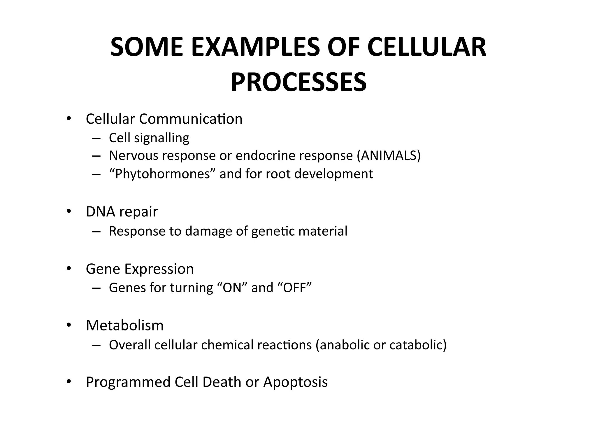 SOME EXAMPLES OF CELLULAR 
              PROCESSES 
•  Cellular CommunicaMon 
   –  Cell signalling 
   –  Nervous response or endocrine response (ANIMALS) 
   –  “Phytohormones” and for root development 

•  DNA repair 
   –  Response to damage of geneMc material 

•  Gene Expression 
   –  Genes for turning “ON” and “OFF” 

•  Metabolism 
   –  Overall cellular chemical reacMons (anabolic or catabolic) 

•  Programmed Cell Death or Apoptosis 
 