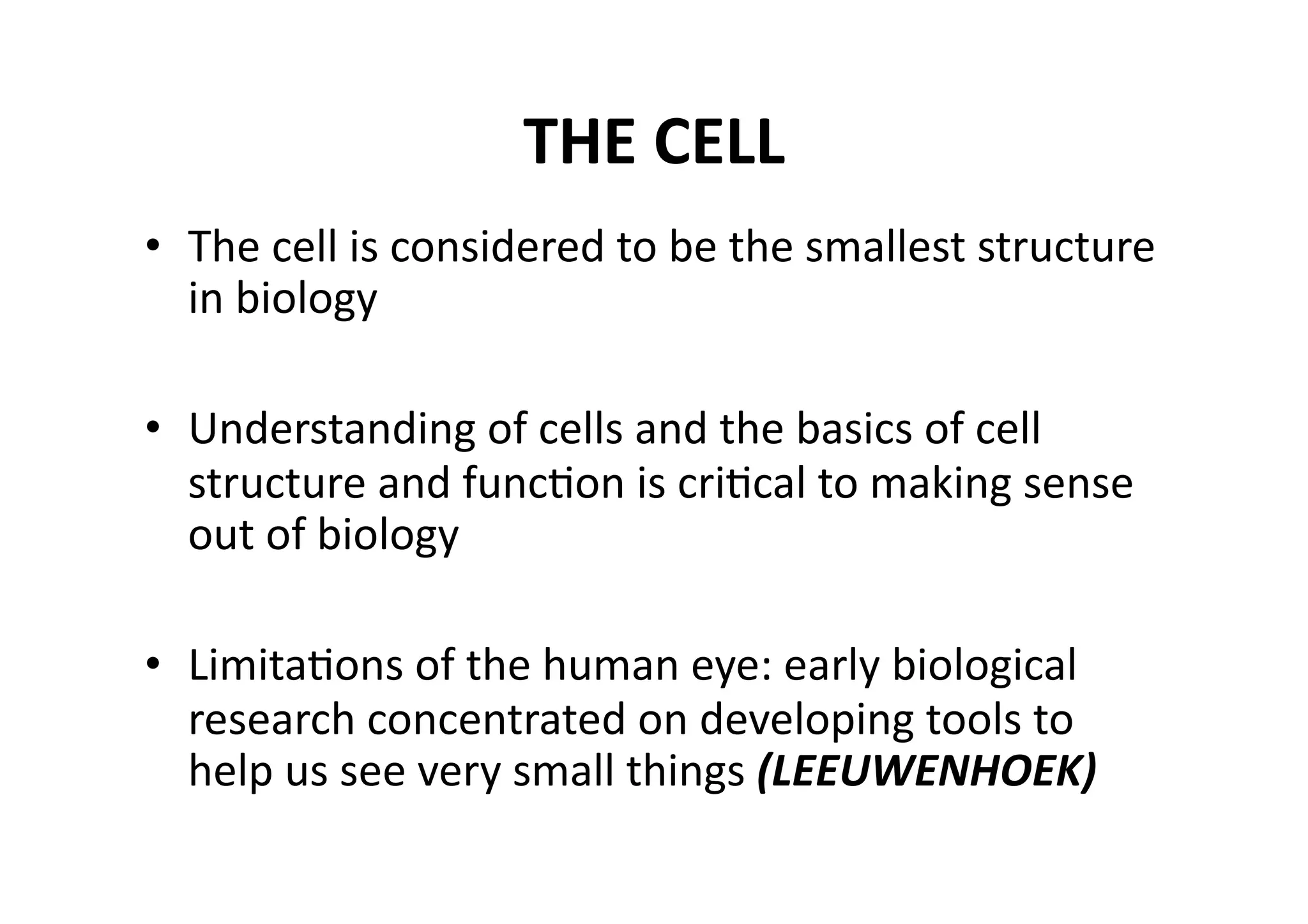 THE CELL 
•  The cell is considered to be the smallest structure 
   in biology 

•  Understanding of cells and the basics of cell 
   structure and funcMon is criMcal to making sense 
   out of biology 

•  LimitaMons of the human eye: early biological 
   research concentrated on developing tools to 
   help us see very small things (LEEUWENHOEK) 
 