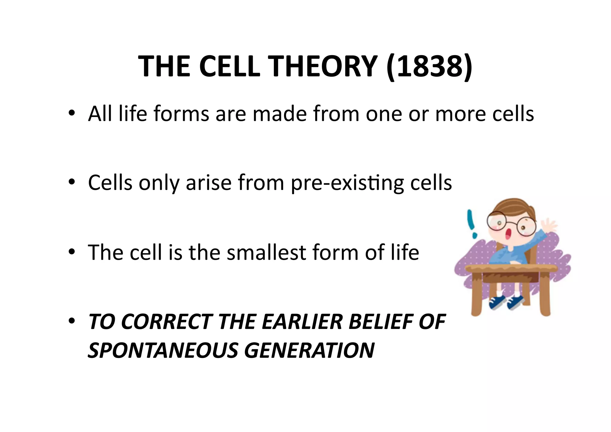 THE CELL THEORY (1838) 
•  All life forms are made from one or more cells 

•  Cells only arise from pre‐exisMng cells 

•  The cell is the smallest form of life 

•  TO CORRECT THE EARLIER BELIEF OF 
   SPONTANEOUS GENERATION 
 