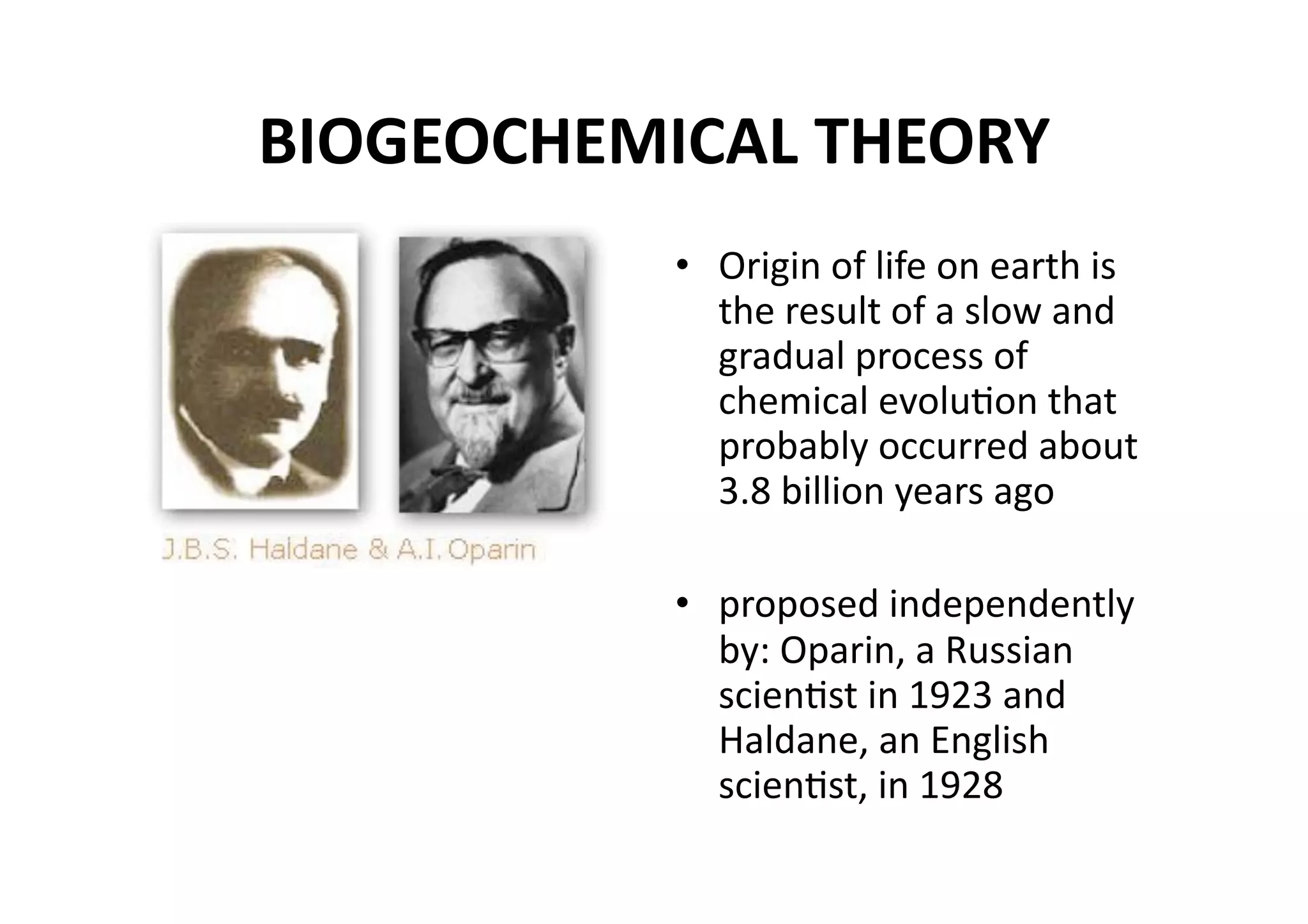 BIOGEOCHEMICAL THEORY 
           •  Origin of life on earth is 
              the result of a slow and 
              gradual process of 
              chemical evoluMon that 
              probably occurred about 
              3.8 billion years ago 

           •  proposed independently 
              by: Oparin, a Russian 
              scienMst in 1923 and 
              Haldane, an English 
              scienMst, in 1928 
 