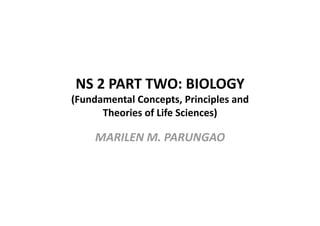 NS 2 PART TWO: BIOLOGY 
(Fundamental Concepts, Principles and  
      Theories of Life Sciences) 

     MARILEN M. PARUNGAO 
 