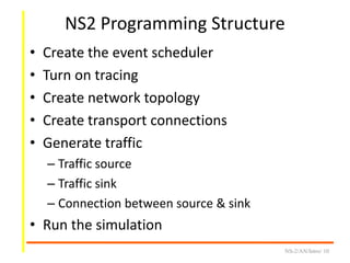NS2 Programming Structure
• Create the event scheduler
• Turn on tracing
• Create network topology
• Create transport connections
• Generate traffic
– Traffic source
– Traffic sink
– Connection between source & sink
• Run the simulation
NS-2/AN/Intro/ 10
 