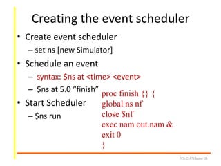 Creating the event scheduler
• Create event scheduler
– set ns [new Simulator]
• Schedule an event
– syntax: $ns at <time> <event>
– $ns at 5.0 “finish”
• Start Scheduler
– $ns run
NS-2/AN/Intro/ 11
proc finish {} {
global ns nf
close $nf
exec nam out.nam &
exit 0
}
 
