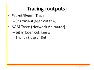 Tracing (outputs)
• Packet/Event Trace
– $ns trace-all[open out.tr w]
• NAM Trace (Network Animator)
– set nf [open out.nam w]
– $ns namtrace-all $nf
NS-2/AN/Intro/ 12
 