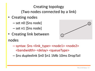Creating topology
(Two nodes connected by a link)
• Creating nodes
– set n0 [$ns node]
– set n1 [$ns node]
• Creating link between
nodes
– syntax: $ns <link_type> <node1> <node2>
<bandwidth> <delay> <queueType>
– $ns duplexlink $n0 $n1 1Mb 10ms DropTail
NS-2/AN/Intro/ 13
 
