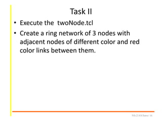 Task II
• Execute the twoNode.tcl
• Create a ring network of 3 nodes with
adjacent nodes of different color and red
color links between them.
NS-2/AN/Intro/ 16
 