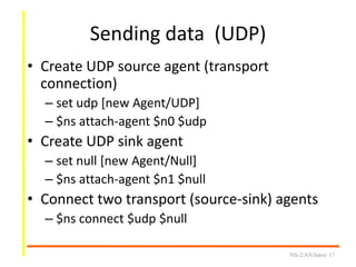 Sending data (UDP)
• Create UDP source agent (transport
connection)
– set udp [new Agent/UDP]
– $ns attach-agent $n0 $udp
• Create UDP sink agent
– set null [new Agent/Null]
– $ns attach-agent $n1 $null
• Connect two transport (source-sink) agents
– $ns connect $udp $null
NS-2/AN/Intro/ 17
 