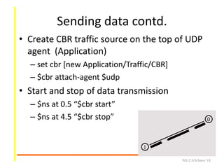 Sending data contd.
• Create CBR traffic source on the top of UDP
agent (Application)
– set cbr [new Application/Traffic/CBR]
– $cbr attach-agent $udp
• Start and stop of data transmission
– $ns at 0.5 “$cbr start”
– $ns at 4.5 “$cbr stop”
NS-2/AN/Intro/ 18
 