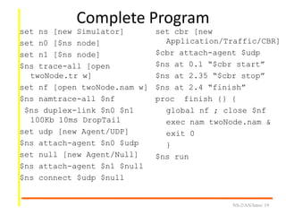 Complete Program
set ns [new Simulator]
set n0 [$ns node]
set n1 [$ns node]
$ns trace-all [open
twoNode.tr w]
set nf [open twoNode.nam w]
$ns namtrace-all $nf
$ns duplex-link $n0 $n1
100Kb 10ms DropTail
set udp [new Agent/UDP]
$ns attach-agent $n0 $udp
set null [new Agent/Null]
$ns attach-agent $n1 $null
$ns connect $udp $null
NS-2/AN/Intro/ 19
set cbr [new
Application/Traffic/CBR]
$cbr attach-agent $udp
$ns at 0.1 “$cbr start”
$ns at 2.35 “$cbr stop”
$ns at 2.4 “finish”
proc finish {} {
global nf ; close $nf
exec nam twoNode.nam &
exit 0
}
$ns run
 