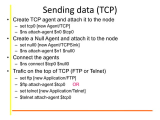 Sending data (TCP)
• Create TCP agent and attach it to the node
– set tcp0 [new Agent/TCP]
– $ns attach-agent $n0 $tcp0
• Create a Null Agent and attach it to the node
– set null0 [new Agent/TCPSink]
– $ns attach-agent $n1 $null0
• Connect the agents
– $ns connect $tcp0 $null0
• Trafic on the top of TCP (FTP or Telnet)
– set ftp [new Application/FTP]
– $ftp attach-agent $tcp0 OR
– set telnet [new Application/Telnet]
– $telnet attach-agent $tcp0
 