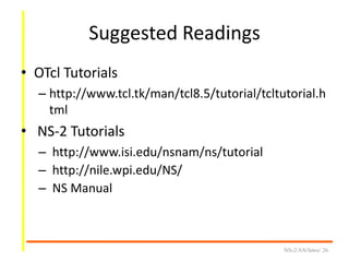 Suggested Readings
• OTcl Tutorials
– http://www.tcl.tk/man/tcl8.5/tutorial/tcltutorial.h
tml
• NS-2 Tutorials
– http://www.isi.edu/nsnam/ns/tutorial
– http://nile.wpi.edu/NS/
– NS Manual
NS-2/AN/Intro/ 26
 
