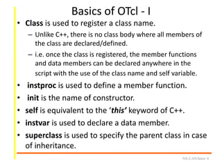 Basics of OTcl - I
• Class is used to register a class name.
– Unlike C++, there is no class body where all members of
the class are declared/defined.
– i.e. once the class is registered, the member functions
and data members can be declared anywhere in the
script with the use of the class name and self variable.
• instproc is used to define a member function.
• init is the name of constructor.
• self is equivalent to the ‘this’ keyword of C++.
• instvar is used to declare a data member.
• superclass is used to specify the parent class in case
of inheritance.
NS-2/AN/Intro/ 4
 