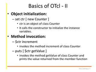 Basics of OTcl - II
• Object initialization:
– set ctr [ new Counter ]
• ctr is an object of class Counter
• It calls the constructor to initialize the instance
variables.
• Method invocation:
– $ctr increment
• invokes the method increment of class Counter
– puts [ $ctr getValue ]
• invokes the method getValue of class Counter and
prints the value returned from the member function
NS-2/AN/Intro/ 5
 