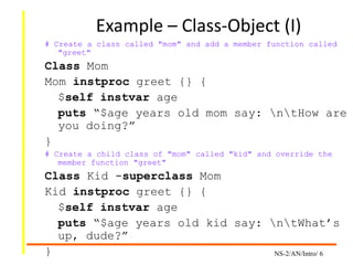 NS-2/AN/Intro/ 6
Example – Class-Object (I)
# Create a class called "mom" and add a member function called
"greet"
Class Mom
Mom instproc greet {} {
$self instvar age
puts “$age years old mom say: ntHow are
you doing?”
}
# Create a child class of "mom" called "kid" and override the
member function "greet"
Class Kid -superclass Mom
Kid instproc greet {} {
$self instvar age
puts “$age years old kid say: ntWhat’s
up, dude?”
}
 