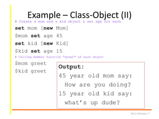 Example – Class-Object (II)
NS-2/AN/Intro/ 7
# Create a mom and a kid object & set age for each
set mom [new Mom]
$mom set age 45
set kid [new Kid]
$kid set age 15
# Calling member function "greet" of each object
$mom greet
$kid greet
Output:
45 year old mom say:
How are you doing?
15 year old kid say:
what’s up dude?
 