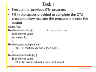 Task I
• Execute the previous OTcl program.
• Fill in the spaces provided to complete the OTcl
program below, execute the program and note the
output
Class Real
Real instproc init {x} { # constructor
$self instvar value
set value $x
}
Real instproc multiply { x } {
... FILL IN: multiply val and x then print ...
}
Real instproc divide {x} {
$self instvar value
... FILL IN: divide val and x then print result...
}
NS-2/AN/Intro/ 8
 