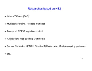 Researches based on NS2 
• Intserv/Diffserv (QoS) 
• Multicast: Routing, Reliable multicast 
• Transport: TCP Congestion control 
• Application: Web caching Multimedia 
• Sensor Networks: LEACH, Directed Diffusion, etc. Most are routing protocols. 
• etc. 
10 
 