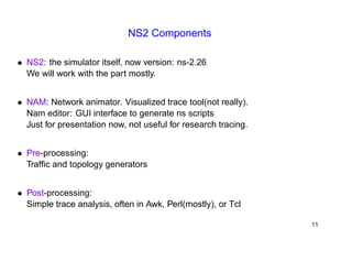 NS2 Components 
• NS2: the simulator itself, now version: ns-2.26 
We will work with the part mostly. 
• NAM: Network animator. Visualized trace tool(not really). 
Nam editor: GUI interface to generate ns scripts 
Just for presentation now, not useful for research tracing. 
• Pre-processing: 
Traffic and topology generators 
• Post-processing: 
Simple trace analysis, often in Awk, Perl(mostly), or Tcl 
11 
 