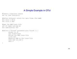 A Simple Example in OTcl 
#Create a simulator object 
set ns [new Simulator] 
#Define different colors for data flows (for NAM) 
$ns color 1 Blue 
$ns color 2 Red 
#Open the NAM trace file 
set nf [open out.nam w] 
$ns namtrace-all $nf 
#Define a ’finish’ procedure proc finish {} { 
global ns nf 
$ns flush-trace 
#Close the NAM trace file 
close $nf 
#Execute NAM on the trace file 
exec nam out.nam & 
exit 0 
} 
14 
 
