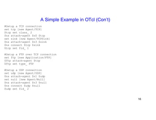 A Simple Example in OTcl (Con’t) 
#Setup a TCP connection 
set tcp [new Agent/TCP] 
$tcp set class_ 2 
$ns attach-agent $n0 $tcp 
set sink [new Agent/TCPSink] 
$ns attach-agent $n3 $sink 
$ns connect $tcp $sink 
$tcp set fid_ 1 
#Setup a FTP over TCP connection 
set ftp [new Application/FTP] 
$ftp attach-agent $tcp 
$ftp set type_ FTP 
#Setup a UDP connection 
set udp [new Agent/UDP] 
$ns attach-agent $n1 $udp 
set null [new Agent/Null] 
$ns attach-agent $n3 $null 
$ns connect $udp $null 
$udp set fid_ 2 
16 
 