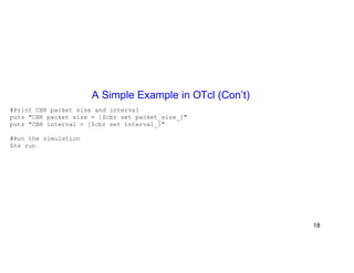 A Simple Example in OTcl (Con’t) 
#Print CBR packet size and interval 
puts "CBR packet size = [$cbr set packet_size_]" 
puts "CBR interval = [$cbr set interval_]" 
#Run the simulation 
$ns run 
18 
 
