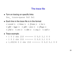 The trace file 
• Turn on tracing on specific links 
$ns_ trace-queue $n0 $n1 
• Each line in the trace file is in the format: 
< event > < time > < from > < to > 
< pkt − type > < pkt − size > < flags > 
< fid > < src > < dst > < seq > < uid > 
• Trace example: 
+ 1 0 2 cbr 210 ------- 0 0.0 3.1 0 0 
- 1 0 2 cbr 210 ------- 0 0.0 3.1 0 0 
r 1.00234 0 2 cbr 210 ------- 0 0.0 3.1 0 0 
20 
 
