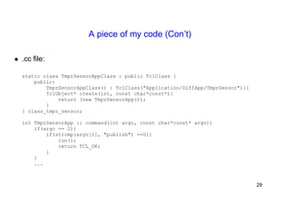 A piece of my code (Con’t) 
• .cc file: 
static class TmprSensorAppClass : public TclClass { 
public: 
TmprSensorAppClass() : TclClass("Application/DiffApp/TmprSensor"){} 
TclObject* create(int, const char*const*){ 
return (new TmprSensorApp()); 
} 
} class_tmpr_sensor; 
int TmprSensorApp :: command(int argc, const char*const* argv){ 
if(argc == 2){ 
if(strcmp(argv[1], "publish") ==0){ 
run(); 
return TCL_OK; 
} 
} 
... 
29 
 