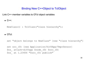 Binding New C++Object to TclObject 
Link C++ member variables to OTcl object variables 
• C++: 
NewClass() : TclClass("class hierarchy"); 
• OTcl: 
set "object belongs to NewClass" [new "class hierarchy"] 
set src_(0) [new Application/DiffApp/TmprSensor] 
$ns_ attach-diffapp $node_(0) $src_(0) 
$ns_ at 1.23456 "$src_(0) publish" 
30 
 