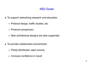 NS2 Goals 
• To support networking research and education 
– Protocol design, traffic studies, etc. 
– Protocol comparison; 
– New architecture designs are also supported. 
• To provide collaborative environment 
– Freely distributed, open source; 
– Increase confidence in result 
4 
 