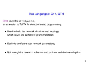 Two Languages: C++, OTcl 
OTcl: short for MIT Object Tcl, 
an extension to Tcl/Tk for object-oriented programming. 
• Used to build the network structure and topology 
which is just the surface of your simulatoion; 
• Easily to configure your network parameters; 
• Not enough for research schemes and protocol architecture adaption. 
5 
 