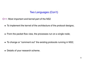 Two Languages (Con’t) 
C++: Most important and kernel part of the NS2 
• To implement the kernel of the architecture of the protocol designs; 
• From the packet flow view, the processes run on a single node; 
• To change or “comment out” the existing protocols running in NS2; 
• Details of your research scheme. 
6 
 