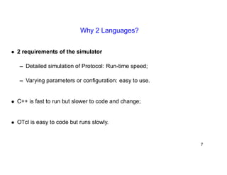 Why 2 Languages? 
• 2 requirements of the simulator 
– Detailed simulation of Protocol: Run-time speed; 
– Varying parameters or configuration: easy to use. 
• C++ is fast to run but slower to code and change; 
• OTcl is easy to code but runs slowly. 
7 
 