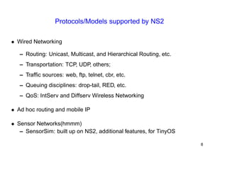 Protocols/Models supported by NS2 
• Wired Networking 
– Routing: Unicast, Multicast, and Hierarchical Routing, etc. 
– Transportation: TCP, UDP, others; 
– Traffic sources: web, ftp, telnet, cbr, etc. 
– Queuing disciplines: drop-tail, RED, etc. 
– QoS: IntServ and Diffserv Wireless Networking 
• Ad hoc routing and mobile IP 
• Sensor Networks(hmmm) 
– SensorSim: built up on NS2, additional features, for TinyOS 
8 
 