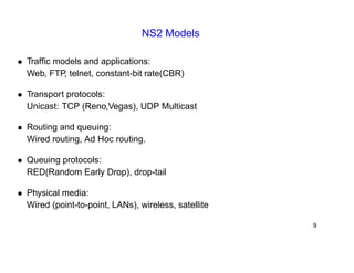 NS2 Models 
• Traffic models and applications: 
Web, FTP, telnet, constant-bit rate(CBR) 
• Transport protocols: 
Unicast: TCP (Reno,Vegas), UDP Multicast 
• Routing and queuing: 
Wired routing, Ad Hoc routing. 
• Queuing protocols: 
RED(Random Early Drop), drop-tail 
• Physical media: 
Wired (point-to-point, LANs), wireless, satellite 
9 
 
