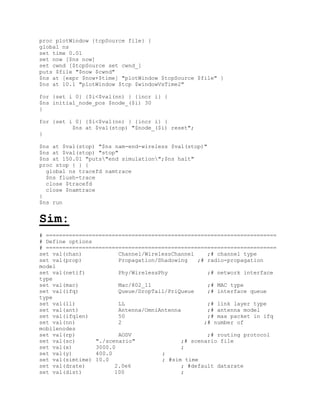 proc plotWindow {tcpSource file} {
global ns
set time 0.01
set now [$ns now]
set cwnd [$tcpSource set cwnd_]
puts $file "$now $cwnd"
$ns at [expr $now+$time] "plotWindow $tcpSource $file" }
$ns at 10.1 "plotWindow $tcp $windowVsTime2"

for {set i 0} {$i<$val(nn) } {incr i} {
$ns initial_node_pos $node_($i) 30
}

for {set i 0} {$i<$val(nn) } {incr i} {
          $ns at $val(stop) "$node_($i) reset";
}

$ns at $val(stop) "$ns nam-end-wireless $val(stop)"
$ns at $val(stop) "stop"
$ns at 150.01 "puts"end simulation";$ns halt"
proc stop { } {
  global ns tracefd namtrace
  $ns flush-trace
  close $tracefd
  close $namtrace
}
$ns run


Sim:
# ======================================================================
# Define options
# ======================================================================
set val(chan)           Channel/WirelessChannel    ;# channel type
set val(prop)           Propagation/Shadowing   ;# radio-propagation
model
set val(netif)          Phy/WirelessPhy            ;# network interface
type
set val(mac)            Mac/802_11                 ;# MAC type
set val(ifq)            Queue/DropTail/PriQueue    ;# interface queue
type
set val(ll)             LL                         ;# link layer type
set val(ant)            Antenna/OmniAntenna        ;# antenna model
set val(ifqlen)         50                         ;# max packet in ifq
set val(nn)             2                         ;# number of
mobilenodes
set val(rp)             AODV                       ;# routing protocol
set val(sc)      "./scenario"              ;# scenario file
set val(x)       3000.0                    ;
set val(y)       400.0               ;
set val(simtime) 10.0                ; #sim time
set val(drate)         2.0e6               ; #default datarate
set val(dist)          100                 ;
 