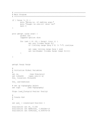 # ======================================================================
# Main Program
# ======================================================================

if { $argc != 2} {
        puts "Wrong no. of cmdline args."
        puts "Usage: ns sim.tcl -dist <x>"
        exit 0
}


proc getopt {argc argv} {
        global val
        lappend optlist dist

        for {set i 0} {$i < $argc} {incr i} {
                set arg [lindex $argv $i]
                if {[string range $arg 0 0] != "-"} continue

                set name [string range $arg 1 end]
                set val($name) [lindex $argv [expr $i+1]]
        }

}



getopt $argc $argv

#
# Initialize Global Variables
#
set ns_          [new Simulator]
set tracefd     [open sim.tr w]
$ns_ trace-all $tracefd

$ns_ use-newtrace

# set up topography object
set topo       [new Topography]

$topo load_flatgrid $val(x) $val(y)

#
# Create God
#

set god_ [ create-god $val(nn) ]

$val(netif) set Pt_ 0.100
$val(netif) set RXThresh_ 7.94328e-13
$val(netif) set CSThresh_ 6.30957e-14
 
