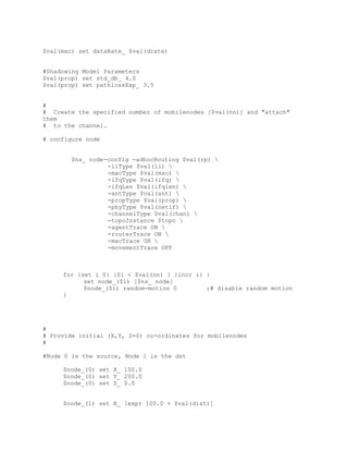 $val(mac) set dataRate_ $val(drate)


#Shadowing Model Parameters
$val(prop) set std_db_ 4.0
$val(prop) set pathlossExp_ 3.5


#
# Create the specified number of mobilenodes [$val(nn)] and "attach"
them
# to the channel.

# configure node


        $ns_ node-config -adhocRouting $val(rp) 
                  -llType $val(ll) 
                  -macType $val(mac) 
                  -ifqType $val(ifq) 
                  -ifqLen $val(ifqlen) 
                  -antType $val(ant) 
                  -propType $val(prop) 
                  -phyType $val(netif) 
                  -channelType $val(chan) 
                  -topoInstance $topo 
                  -agentTrace ON 
                  -routerTrace ON 
                  -macTrace ON 
                  -movementTrace OFF



     for {set i 0} {$i < $val(nn) } {incr i} {
           set node_($i) [$ns_ node]
           $node_($i) random-motion 0        ;# disable random motion
     }




#
# Provide initial (X,Y, Z=0) co-ordinates for mobilenodes
#

#Node 0 is the source, Node 1 is the dst

     $node_(0) set X_ 100.0
     $node_(0) set Y_ 200.0
     $node_(0) set Z_ 0.0


     $node_(1) set X_ [expr 100.0 + $val(dist)]
 