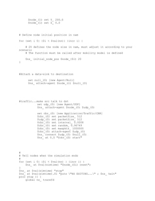 $node_(1) set Y_ 200.0
     $node_(1) set Z_ 0.0



# Define node initial position in nam

for {set i 0} {$i < $val(nn)} {incr i} {

    # 20 defines the node size in nam, must adjust it according to your
scenario
    # The function must be called after mobility model is defined

    $ns_ initial_node_pos $node_($i) 20
}



#Attach a data-sink to destination

     set null_(0) [new Agent/Null]
     $ns_ attach-agent $node_(1) $null_(0)




#traffic...make src talk to dst
           set udp_(0) [new Agent/UDP]
           $ns_ attach-agent $node_(0) $udp_(0)

           set cbr_(0) [new Application/Traffic/CBR]
           $cbr_(0) set packetSize_ 512
           $udp_(0) set packetSize_ 512
           $cbr_(0) set interval_ 0.0008
           $cbr_(0) set random_ 0.96749
           $cbr_(0) set maxpkts_ 1000000
           $cbr_(0) attach-agent $udp_(0)
           $ns_ connect $udp_(0) $null_(0)
           $ns_ at 0.0 "$cbr_(0) start"




#
# Tell nodes when the simulation ends
#
for {set i 0} {$i < $val(nn) } {incr i} {
    $ns_ at $val(simtime) "$node_($i) reset";
}
$ns_ at $val(simtime) "stop"
$ns_ at $val(simtime).01 "puts "NS EXITING..." ; $ns_ halt"
proc stop {} {
    global ns_ tracefd
 