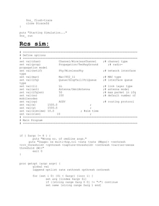 $ns_ flush-trace
    close $tracefd
}

puts "Starting Simulation..."
$ns_ run


Rcs_sim:
# ======================================================================
# Define options
# ======================================================================
set val(chan)            Channel/WirelessChannel   ;# channel type
set val(prop)            Propagation/TwoRayGround     ;# radio-
propagation model
set val(netif)           Phy/WirelessPhy           ;# network interface
type
set val(mac)             Mac/802_11                ;# MAC type
set val(ifq)             Queue/DropTail/PriQueue   ;# interface queue
type
set val(ll)              LL                        ;# link layer type
set val(ant)             Antenna/OmniAntenna       ;# antenna model
set val(ifqlen)          50                        ;# max packet in ifq
set val(nn)              100                       ;# default number of
mobilenodes
set val(rp)              AODV                      ;# routing protocol
set val(x)        1500.0                    ;
set val(y)        1500.0                    ;
set val(simtime) 10.0                 ; #sim time
set val(rlen)           10                  ;
# ======================================================================
# Main Program
# ======================================================================



if { $argc != 8 } {
        puts "Wrong no. of cmdline args."
      puts "Usage: ns multi-hop.tcl -rate <rate (Mbps)> -rxthresh
<rcv_threshold> -cpthresh <capture-threshold> -csthresh <carrier-sense
threshold (W)>"
        exit 0
}


proc getopt {argc argv} {
        global val
        lappend optlist rate rxthresh cpthresh csthresh

        for {set i 0} {$i < $argc} {incr i} {
                set arg [lindex $argv $i]
                if {[string range $arg 0 0] != "-"} continue
                set name [string range $arg 1 end]
 