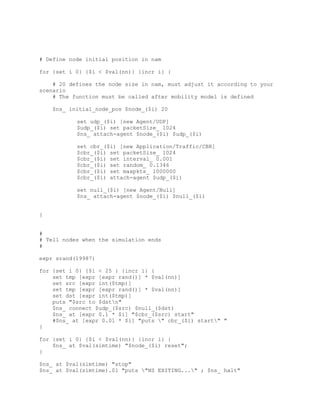 # Define node initial position in nam

for {set i 0} {$i < $val(nn)} {incr i} {

    # 20 defines the node size in nam, must adjust it according to your
scenario
    # The function must be called after mobility model is defined

    $ns_ initial_node_pos $node_($i) 20

           set udp_($i) [new Agent/UDP]
           $udp_($i) set packetSize_ 1024
           $ns_ attach-agent $node_($i) $udp_($i)

           set cbr_($i) [new Application/Traffic/CBR]
           $cbr_($i) set packetSize_ 1024
           $cbr_($i) set interval_ 0.001
           $cbr_($i) set random_ 0.1346
           $cbr_($i) set maxpkts_ 1000000
           $cbr_($i) attach-agent $udp_($i)

           set null_($i) [new Agent/Null]
           $ns_ attach-agent $node_($i) $null_($i)


}


#
# Tell nodes when the simulation ends
#

expr srand(19987)

for {set i 0} {$i < 25 } {incr i} {
    set tmp [expr [expr rand()] * $val(nn)]
    set src [expr int($tmp)]
    set tmp [expr [expr rand()] * $val(nn)]
    set dst [expr int($tmp)]
    puts "$src to $dstn"
    $ns_ connect $udp_($src) $null_($dst)
    $ns_ at [expr 0.1 * $i] "$cbr_($src) start"
    #$ns_ at [expr 0.01 * $i] "puts " cbr_($i) start" "
}

for {set i 0} {$i < $val(nn)} {incr i} {
    $ns_ at $val(simtime) "$node_($i) reset";
}

$ns_ at $val(simtime) "stop"
$ns_ at $val(simtime).01 "puts "NS EXITING..." ; $ns_ halt"
 