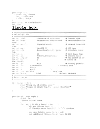 proc stop {} {
    global ns_ tracefd
    $ns_ flush-trace
    close $tracefd
}
puts "Starting Simulation..."
$ns_ run

Single hop:
# ======================================================================
# Define options
# ======================================================================
set val(chan)           Channel/WirelessChannel    ;# channel type
set val(prop)           Propagation/TwoRayGround   ;# radio-propagation
model
set val(netif)          Phy/WirelessPhy            ;# network interface
type
set val(mac)            Mac/802_11                 ;# MAC type
set val(ifq)            Queue/DropTail/PriQueue    ;# interface queue
type
set val(ll)             LL                         ;# link layer type
set val(ant)            Antenna/OmniAntenna        ;# antenna model
set val(ifqlen)         50                         ;# max packet in ifq
set val(nn)             2                         ;# number of
mobilenodes
set val(rp)             AODV                       ;# routing protocol
set val(sc)      "./scenario"              ;# scenario file
set val(x)       3000.0                    ;
set val(y)       400.0               ;
set val(simtime) 10.0                ; #sim time
set val(drate)         2.0e6               ; #default datarate
# ======================================================================
# Main Program
# ======================================================================

if { $argc != 2} {
        puts "Wrong no. of cmdline args."
        puts "Usage: ns single-hop.tcl -drate <dataRate>"
        exit 0
}


proc getopt {argc argv} {
        global val
        lappend optlist drate

        for {set i 0} {$i < $argc} {incr i} {
                set arg [lindex $argv $i]
                if {[string range $arg 0 0] != "-"} continue

                set name [string range $arg 1 end]
                set val($name) [lindex $argv [expr $i+1]]
        }
 