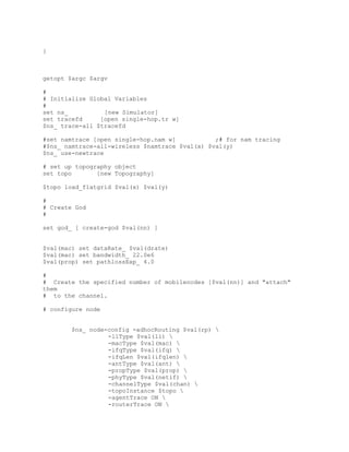 }



getopt $argc $argv

#
# Initialize Global Variables
#
set ns_          [new Simulator]
set tracefd     [open single-hop.tr w]
$ns_ trace-all $tracefd

#set namtrace [open single-hop.nam w]           ;# for nam tracing
#$ns_ namtrace-all-wireless $namtrace $val(x) $val(y)
$ns_ use-newtrace

# set up topography object
set topo       [new Topography]

$topo load_flatgrid $val(x) $val(y)

#
# Create God
#

set god_ [ create-god $val(nn) ]


$val(mac) set dataRate_ $val(drate)
$val(mac) set bandwidth_ 22.0e6
$val(prop) set pathlossExp_ 4.0

#
# Create the specified number of mobilenodes [$val(nn)] and "attach"
them
# to the channel.

# configure node


        $ns_ node-config -adhocRouting $val(rp) 
                  -llType $val(ll) 
                  -macType $val(mac) 
                  -ifqType $val(ifq) 
                  -ifqLen $val(ifqlen) 
                  -antType $val(ant) 
                  -propType $val(prop) 
                  -phyType $val(netif) 
                  -channelType $val(chan) 
                  -topoInstance $topo 
                  -agentTrace ON 
                  -routerTrace ON 
 