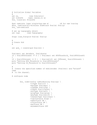 # Initialize Global Variables
#
set ns_          [new Simulator]
set tracefd     [open csense.tr w]
$ns_ trace-all $tracefd

#set namtrace [open single-hop.nam w]           ;# for nam tracing
#$ns_ namtrace-all-wireless $namtrace $val(x) $val(y)
$ns_ use-newtrace

# set up topography object
set topo       [new Topography]

$topo load_flatgrid $val(x) $val(y)

#
# Create God
#

set god_ [ create-god $val(nn) ]


$val(mac) set dataRate_ $val(drate)
if { $val(RTSthresh) >= 0 } { $val(mac) set RTSThreshold_ $val(RTSthresh)
}
if { $val(CSthresh) >= 0 } { $val(netif) set CSThresh_ $val(CSthresh) }
puts "Setting RTS_Threshold to $val(RTSthresh)"
puts "Setting CS_Threshold to $val(CSthresh)"

#
# Create the specified number of mobilenodes [$val(nn)] and "attach"
them
# to the channel.

# configure node


        $ns_ node-config -adhocRouting $val(rp) 
                  -llType $val(ll) 
                  -macType $val(mac) 
                  -ifqType $val(ifq) 
                  -ifqLen $val(ifqlen) 
                  -antType $val(ant) 
                  -propType $val(prop) 
                  -phyType $val(netif) 
                  -channelType $val(chan) 
                  -topoInstance $topo 
                  -agentTrace ON 
                  -routerTrace ON 
                  -macTrace ON 
                  -movementTrace OFF
 