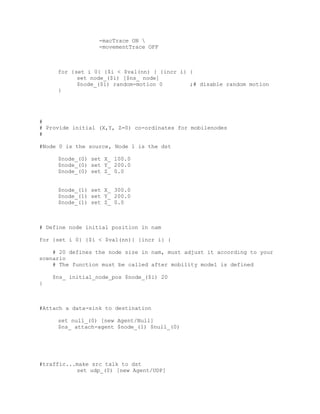-macTrace ON 
                  -movementTrace OFF



     for {set i 0} {$i < $val(nn) } {incr i} {
           set node_($i) [$ns_ node]
           $node_($i) random-motion 0        ;# disable random motion
     }




#
# Provide initial (X,Y, Z=0) co-ordinates for mobilenodes
#

#Node 0 is the source, Node 1 is the dst

     $node_(0) set X_ 100.0
     $node_(0) set Y_ 200.0
     $node_(0) set Z_ 0.0


     $node_(1) set X_ 300.0
     $node_(1) set Y_ 200.0
     $node_(1) set Z_ 0.0



# Define node initial position in nam

for {set i 0} {$i < $val(nn)} {incr i} {

    # 20 defines the node size in nam, must adjust it according to your
scenario
    # The function must be called after mobility model is defined

    $ns_ initial_node_pos $node_($i) 20
}



#Attach a data-sink to destination

     set null_(0) [new Agent/Null]
     $ns_ attach-agent $node_(1) $null_(0)




#traffic...make src talk to dst
           set udp_(0) [new Agent/UDP]
 