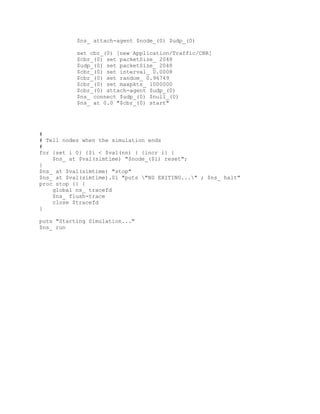 $ns_ attach-agent $node_(0) $udp_(0)

           set cbr_(0) [new Application/Traffic/CBR]
           $cbr_(0) set packetSize_ 2048
           $udp_(0) set packetSize_ 2048
           $cbr_(0) set interval_ 0.0008
           $cbr_(0) set random_ 0.96749
           $cbr_(0) set maxpkts_ 1000000
           $cbr_(0) attach-agent $udp_(0)
           $ns_ connect $udp_(0) $null_(0)
           $ns_ at 0.0 "$cbr_(0) start"




#
# Tell nodes when the simulation ends
#
for {set i 0} {$i < $val(nn) } {incr i} {
    $ns_ at $val(simtime) "$node_($i) reset";
}
$ns_ at $val(simtime) "stop"
$ns_ at $val(simtime).01 "puts "NS EXITING..." ; $ns_ halt"
proc stop {} {
    global ns_ tracefd
    $ns_ flush-trace
    close $tracefd
}

puts "Starting Simulation..."
$ns_ run
 